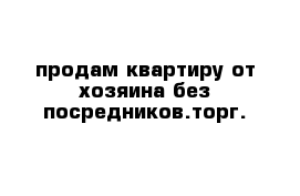 продам квартиру от хозяина без посредников.торг.